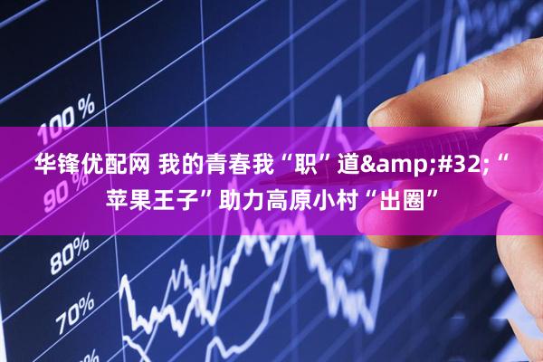 华锋优配网 我的青春我“职”道 “苹果王子”助力高原小村“出圈”