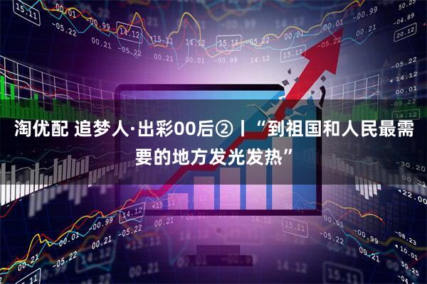 淘优配 追梦人·出彩00后②丨“到祖国和人民最需要的地方发光发热”
