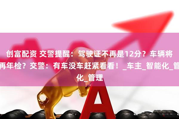 创富配资 交警提醒：驾驶证不再是12分？车辆将不再年检？交警：有车没车赶紧看看！_车主_智能化_管理