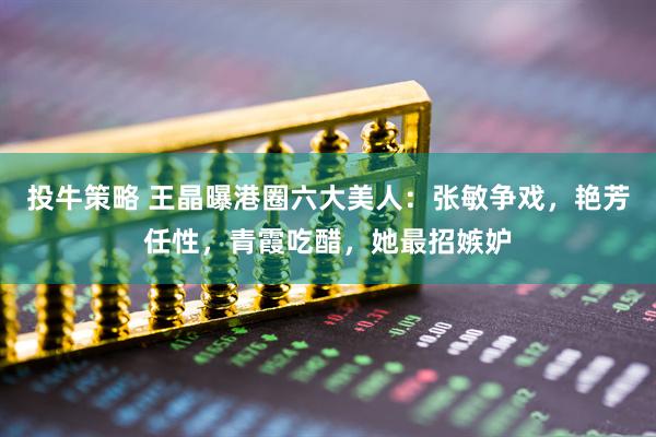 投牛策略 王晶曝港圈六大美人：张敏争戏，艳芳任性，青霞吃醋，她最招嫉妒