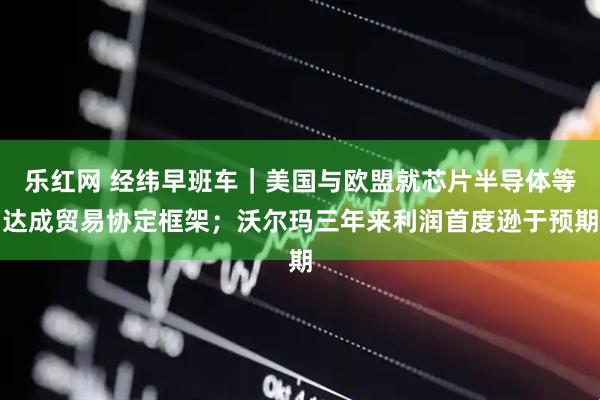 乐红网 经纬早班车｜美国与欧盟就芯片半导体等达成贸易协定框架；沃尔玛三年来利润首度逊于预期