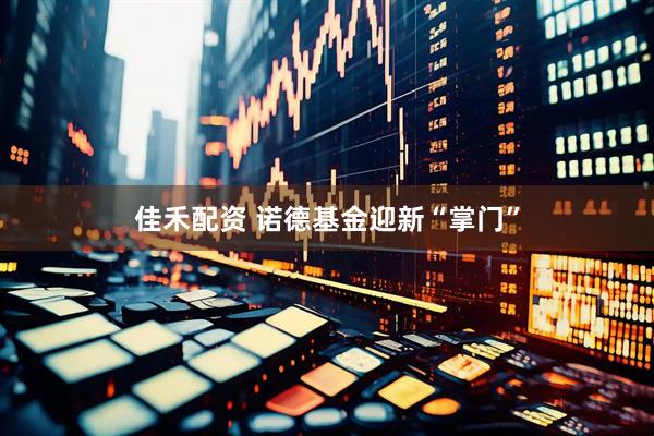 佳禾配资 诺德基金迎新“掌门”