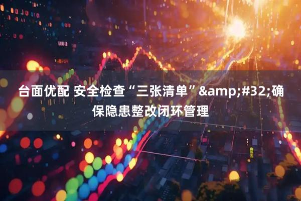 台面优配 安全检查“三张清单” 确保隐患整改闭环管理