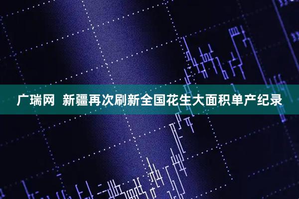 广瑞网  新疆再次刷新全国花生大面积单产纪录