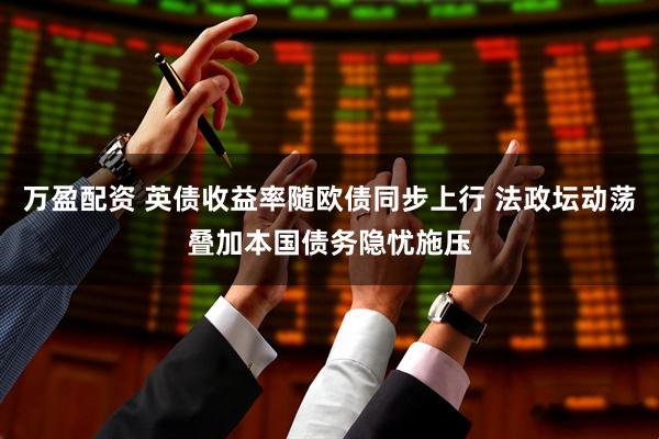 万盈配资 英债收益率随欧债同步上行 法政坛动荡叠加本国债务隐忧施压