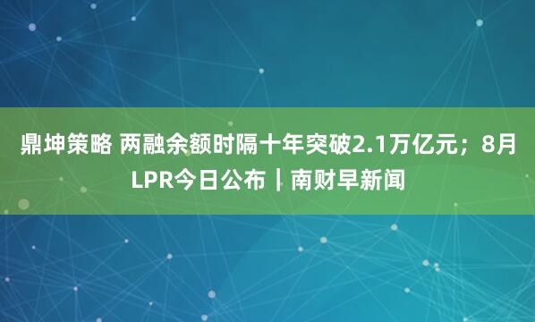 鼎坤策略 两融余额时隔十年突破2.1万亿元；8月LPR今日公布｜南财早新闻