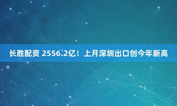 长胜配资 2556.2亿！上月深圳出口创今年新高