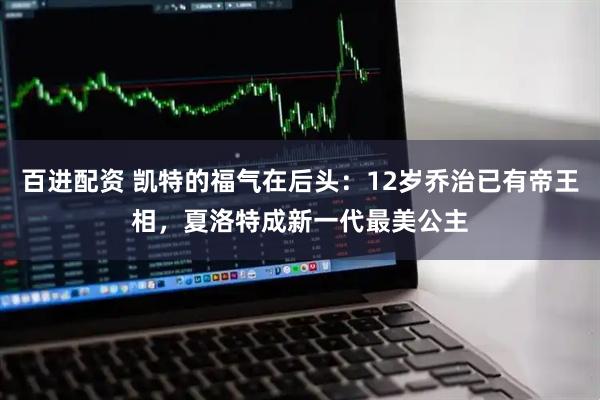 百进配资 凯特的福气在后头：12岁乔治已有帝王相，夏洛特成新一代最美公主