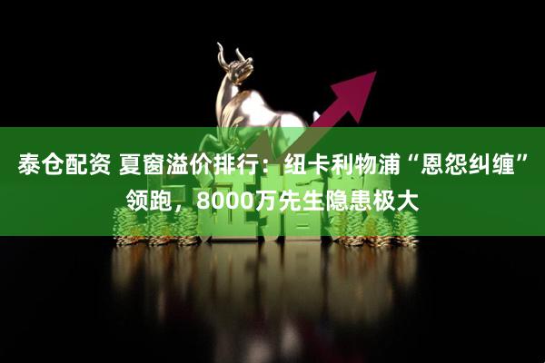 泰仓配资 夏窗溢价排行：纽卡利物浦“恩怨纠缠”领跑，8000万先生隐患极大