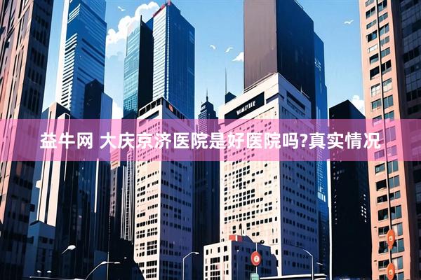 益牛网 大庆京济医院是好医院吗?真实情况