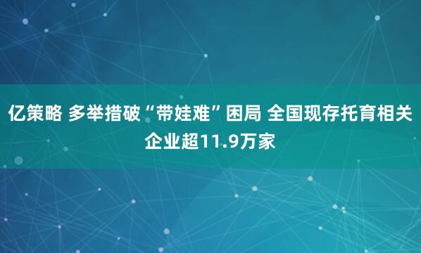 亿策略 多举措破“带娃难”困局 全国现存托育相关企业超11.9万家