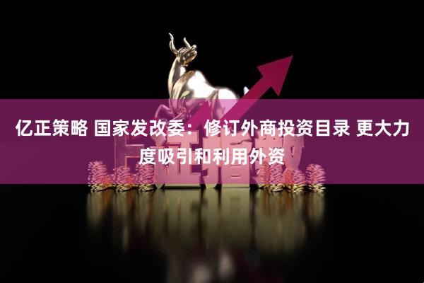 亿正策略 国家发改委：修订外商投资目录 更大力度吸引和利用外资