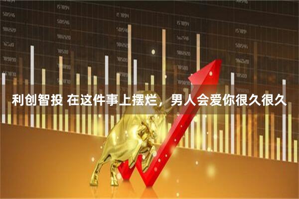 利创智投 在这件事上摆烂，男人会爱你很久很久