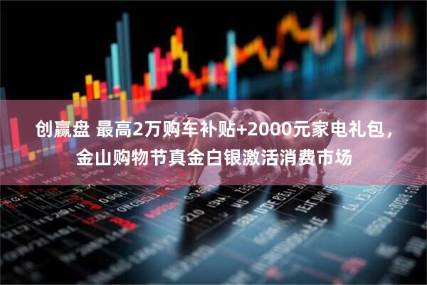 创赢盘 最高2万购车补贴+2000元家电礼包，金山购物节真金白银激活消费市场