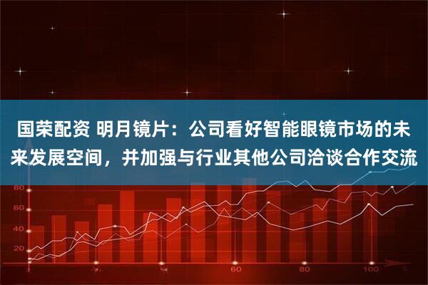 国荣配资 明月镜片：公司看好智能眼镜市场的未来发展空间，并加强与行业其他公司洽谈合作交流