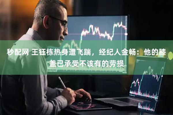 秒配网 王钰栋热身遭飞踹，经纪人金畅：他的膝盖已承受不该有的劳损