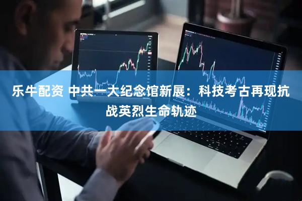 乐牛配资 中共一大纪念馆新展：科技考古再现抗战英烈生命轨迹