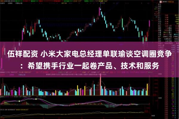 伍祥配资 小米大家电总经理单联瑜谈空调圈竞争：希望携手行业一起卷产品、技术和服务