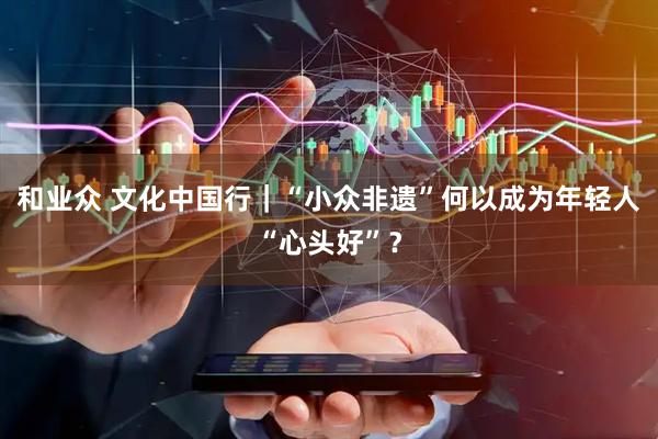 和业众 文化中国行｜“小众非遗”何以成为年轻人“心头好”？