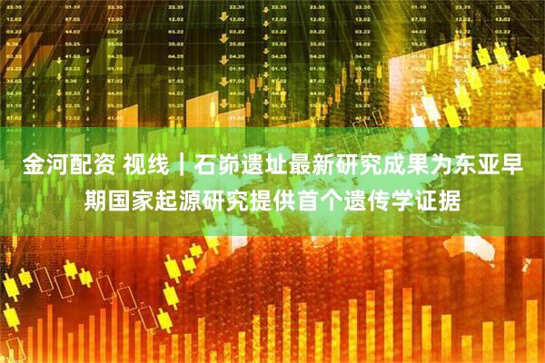 金河配资 视线｜石峁遗址最新研究成果为东亚早期国家起源研究提供首个遗传学证据