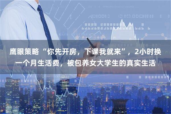 鹰眼策略 “你先开房，下课我就来”，2小时换一个月生活费，被包养女大学生的真实生活