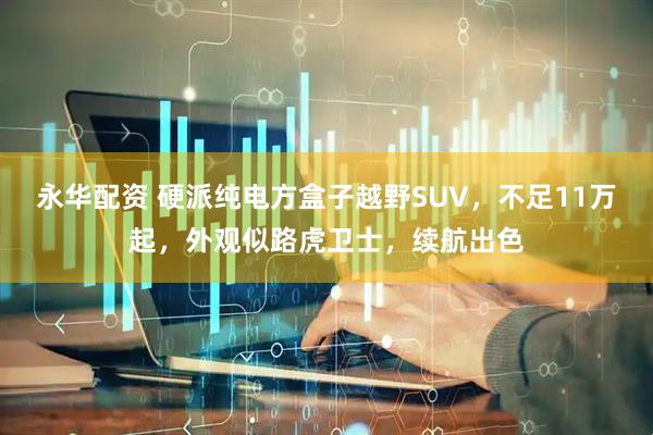 永华配资 硬派纯电方盒子越野SUV，不足11万起，外观似路虎卫士，续航出色