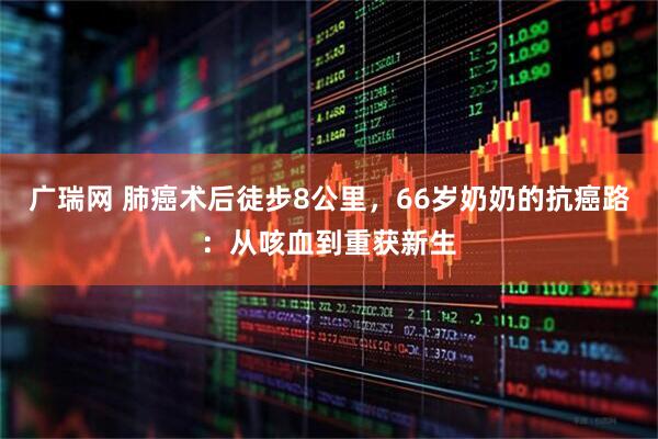 广瑞网 肺癌术后徒步8公里，66岁奶奶的抗癌路：从咳血到重获新生