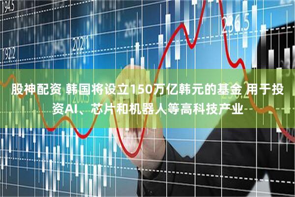 股神配资 韩国将设立150万亿韩元的基金 用于投资AI、芯片和机器人等高科技产业