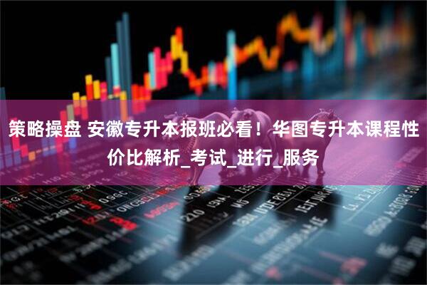策略操盘 安徽专升本报班必看！华图专升本课程性价比解析_考试_进行_服务